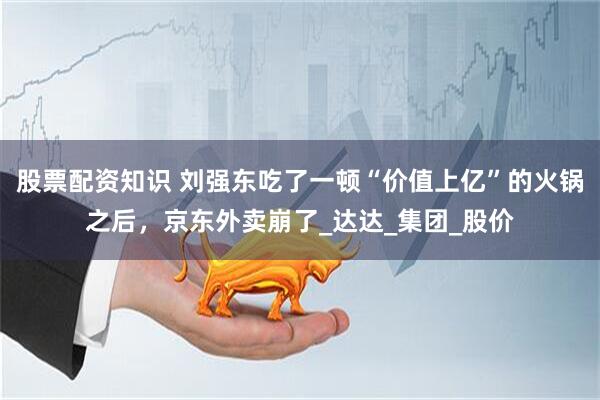 股票配资知识 刘强东吃了一顿“价值上亿”的火锅之后，京东外卖崩了_达达_集团_股价