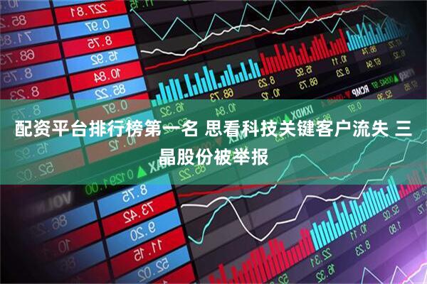 配资平台排行榜第一名 思看科技关键客户流失 三晶股份被举报