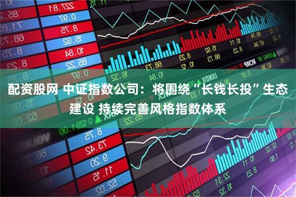 配资股网 中证指数公司：将围绕“长钱长投”生态建设 持续完善风格指数体系