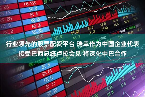 行业领先的股票配资平台 瑞幸作为中国企业代表接受巴西总统卢拉会见 将深化中巴合作