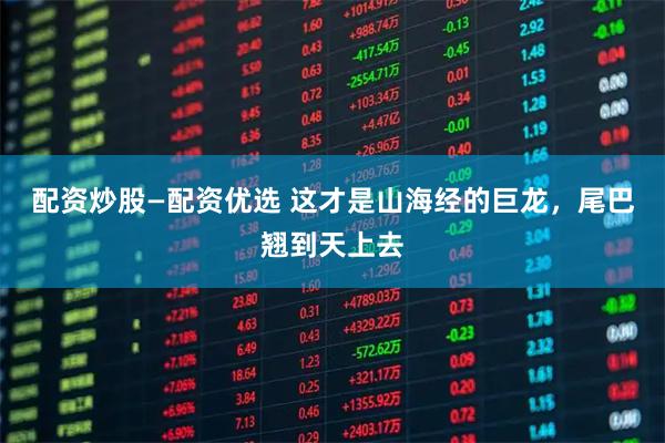 配资炒股—配资优选 这才是山海经的巨龙，尾巴翘到天上去