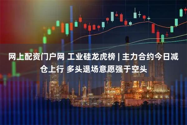 网上配资门户网 工业硅龙虎榜 | 主力合约今日减仓上行 多头退场意愿强于空头