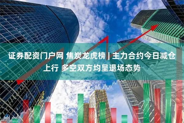 证券配资门户网 焦炭龙虎榜 | 主力合约今日减仓上行 多空双方均呈退场态势