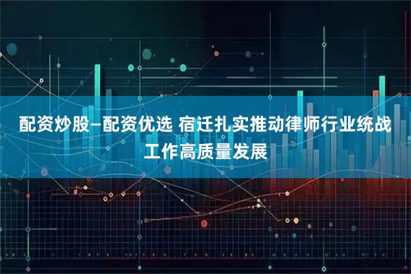 配资炒股—配资优选 宿迁扎实推动律师行业统战工作高质量发展