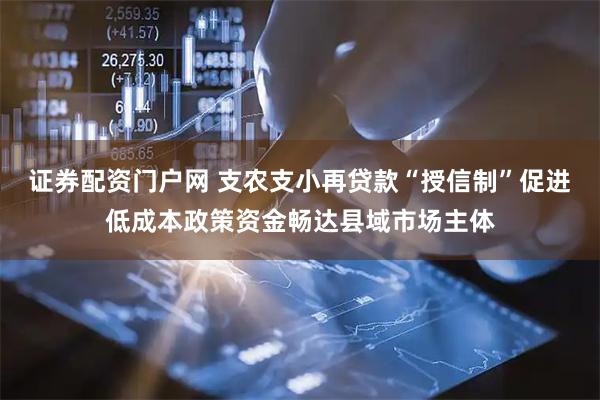 证券配资门户网 支农支小再贷款“授信制”促进低成本政策资金畅达县域市场主体