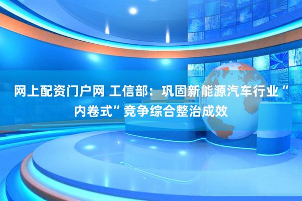 网上配资门户网 工信部：巩固新能源汽车行业“内卷式”竞争综合整治成效