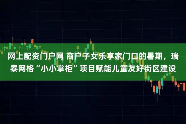 网上配资门户网 商户子女乐享家门口的暑期，瑞泰网格“小小掌柜”项目赋能儿童友好街区建设