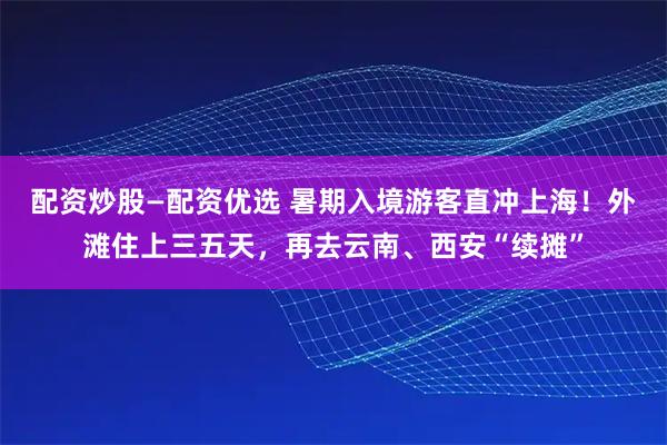配资炒股—配资优选 暑期入境游客直冲上海！外滩住上三五天，再去云南、西安“续摊”