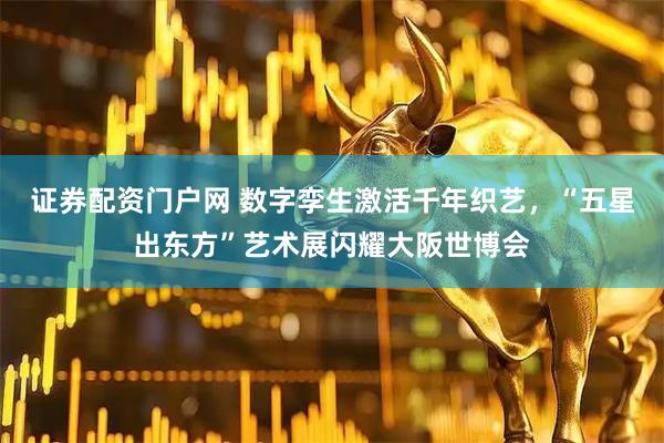 证券配资门户网 数字孪生激活千年织艺，“五星出东方”艺术展闪耀大阪世博会