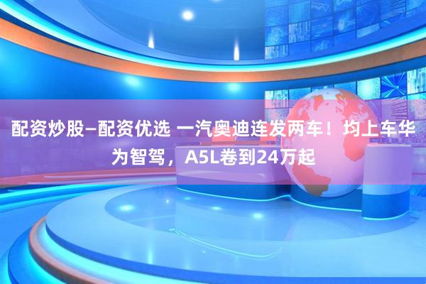 配资炒股—配资优选 一汽奥迪连发两车！均上车华为智驾，A5L卷到24万起