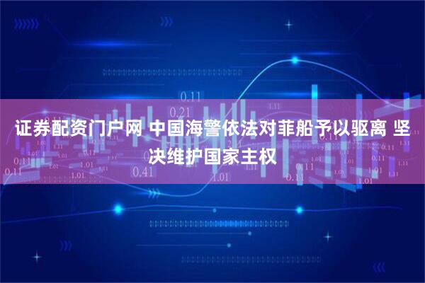 证券配资门户网 中国海警依法对菲船予以驱离 坚决维护国家主权