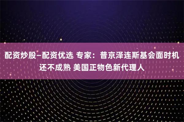 配资炒股—配资优选 专家：普京泽连斯基会面时机还不成熟 美国正物色新代理人