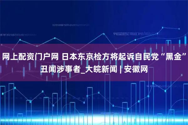 网上配资门户网 日本东京检方将起诉自民党“黑金”丑闻涉事者_大皖新闻 | 安徽网