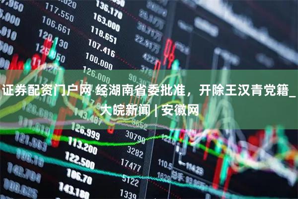 证券配资门户网 经湖南省委批准，开除王汉青党籍_大皖新闻 | 安徽网