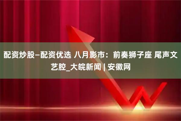 配资炒股—配资优选 ﻿八月影市：前奏狮子座 尾声文艺腔_大皖新闻 | 安徽网