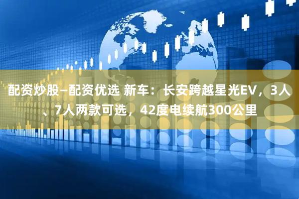 配资炒股—配资优选 新车：长安跨越星光EV，3人、7人两款可选，42度电续航300公里