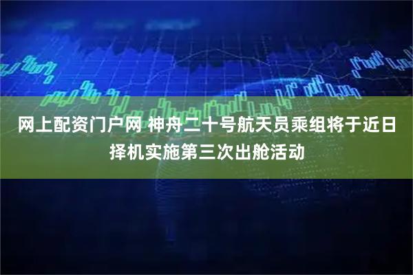 网上配资门户网 神舟二十号航天员乘组将于近日择机实施第三次出舱活动