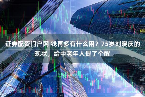 证券配资门户网 钱再多有什么用？75岁刘晓庆的现状，给中老年人提了个醒