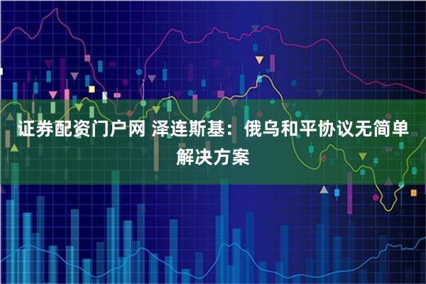 证券配资门户网 泽连斯基：俄乌和平协议无简单解决方案