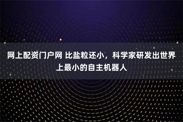 网上配资门户网 比盐粒还小,科学家研发出世界上最小的自主机器人