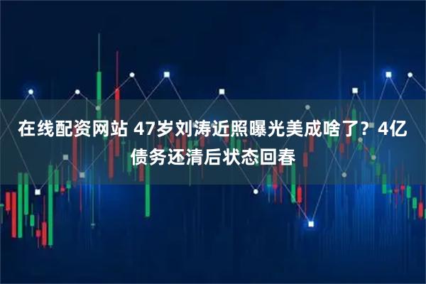 在线配资网站 47岁刘涛近照曝光美成啥了?4亿债务还清后状态回春