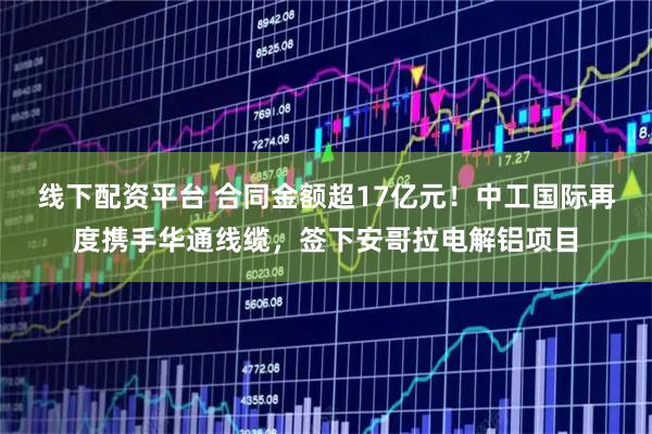 线下配资平台 合同金额超17亿元！中工国际再度携手华通线缆，签下安哥拉电解铝项目