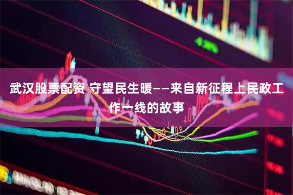 武汉股票配资 守望民生暖——来自新征程上民政工作一线的故事