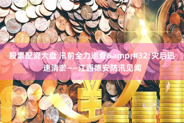 股票配资大盘 汛前全力巡查 灾后迅速清淤——江西德安防汛见闻