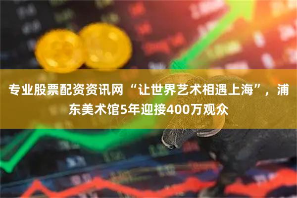 专业股票配资资讯网 “让世界艺术相遇上海”，浦东美术馆5年迎接400万观众