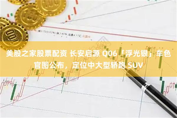 美股之家股票配资 长安启源 Q06「浮光银」车色官图公布，定位中大型轿跑 SUV
