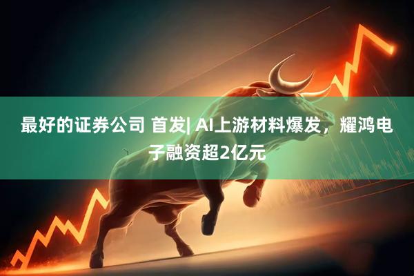 最好的证券公司 首发| AI上游材料爆发，耀鸿电子融资超2亿元