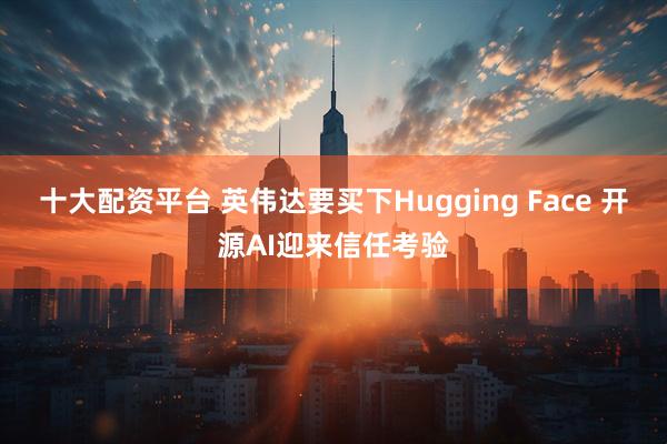 十大配资平台 英伟达要买下Hugging Face 开源AI迎来信任考验