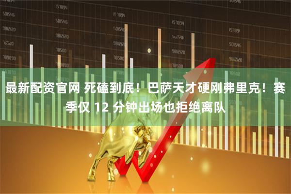 最新配资官网 死磕到底！巴萨天才硬刚弗里克！赛季仅 12 分钟出场也拒绝离队